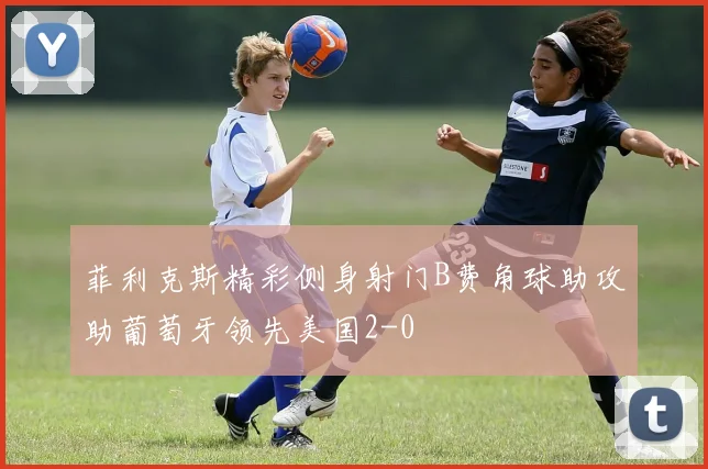 菲利克斯精彩侧身射门B费角球助攻助葡萄牙领先美国2-0