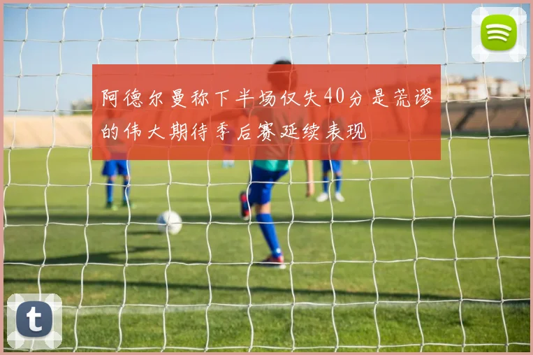阿德尔曼称下半场仅失40分是荒谬的伟大期待季后赛延续表现