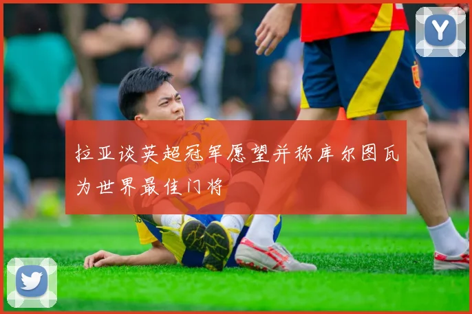 拉亚谈英超冠军愿望并称库尔图瓦为世界最佳门将