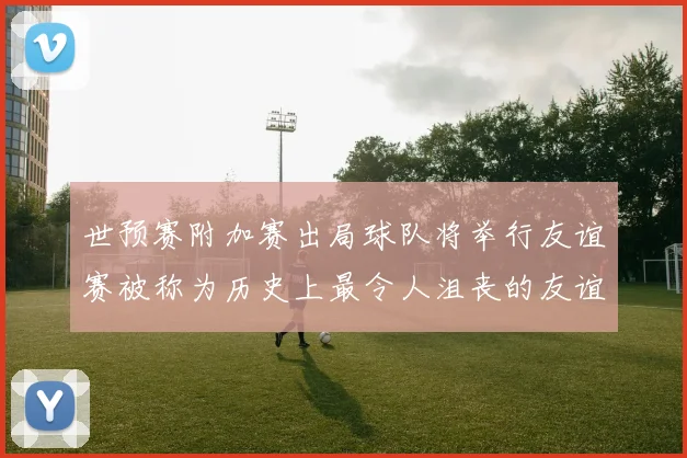 世预赛附加赛出局球队将举行友谊赛被称为历史上最令人沮丧的友谊赛