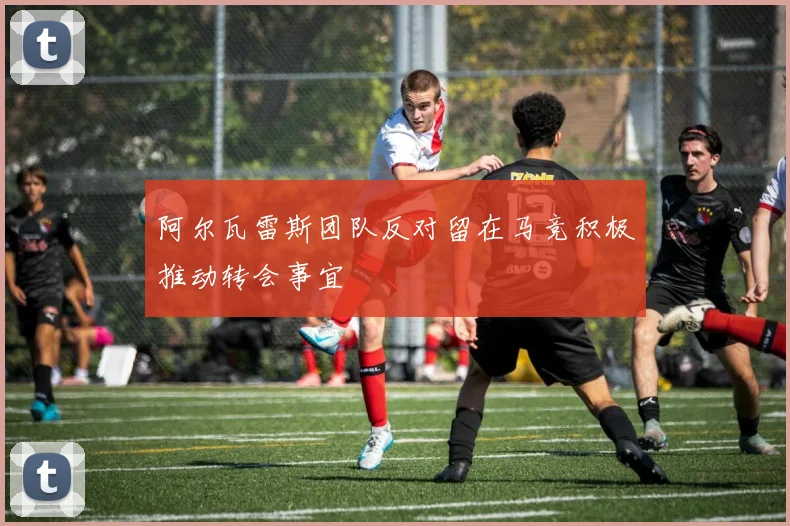 阿尔瓦雷斯团队反对留在马竞积极推动转会事宜
