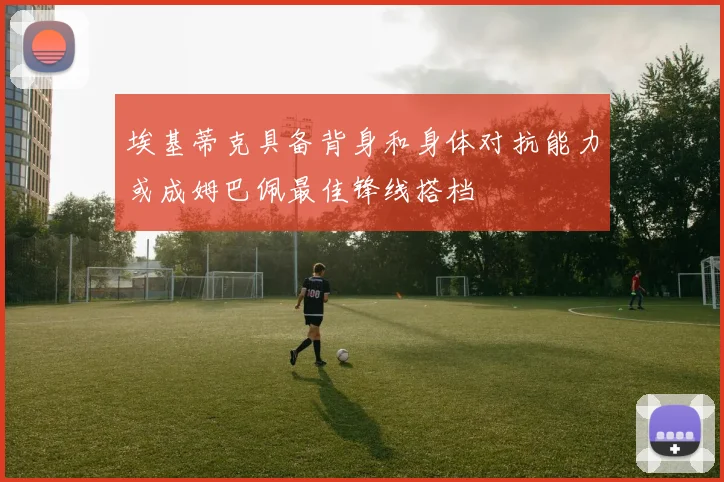 埃基蒂克具备背身和身体对抗能力或成姆巴佩最佳锋线搭档