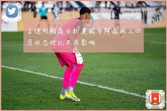 古德约翰森分析曼城与阿森纳三四月状态对比及其影响