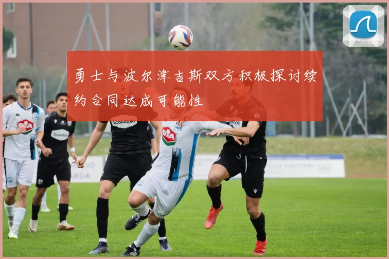 勇士与波尔津吉斯双方积极探讨续约合同达成可能性