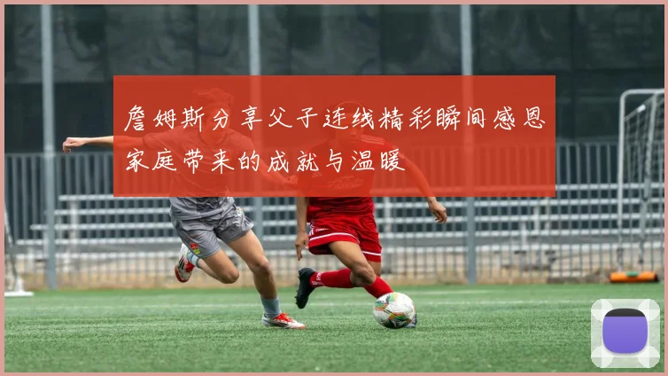 詹姆斯分享父子连线精彩瞬间感恩家庭带来的成就与温暖