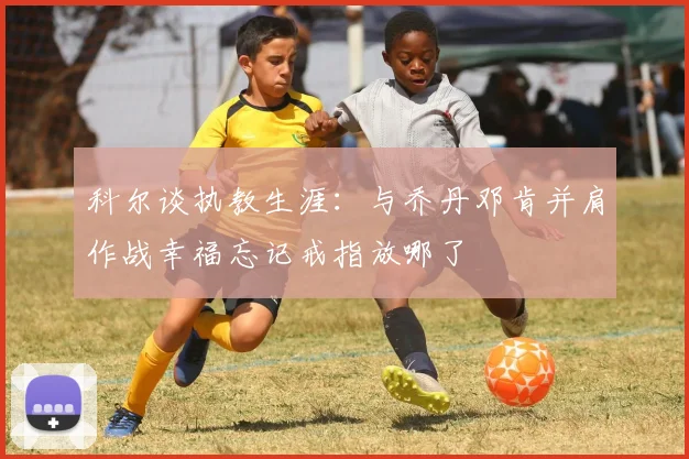 科尔谈执教生涯：与乔丹邓肯并肩作战幸福忘记戒指放哪了