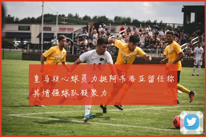 皇马核心球员力挺阿韦洛亚留任称其增强球队凝聚力