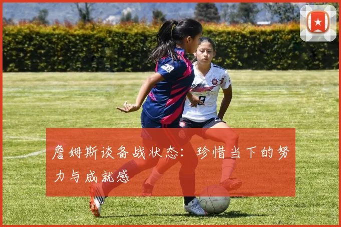 詹姆斯谈备战状态：珍惜当下的努力与成就感