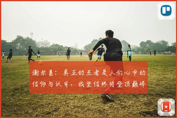 谢尔基：真正的王者是人们心中的信仰与认可，我坚信终将登顶巅峰之路