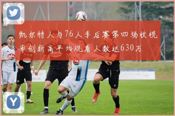 凯尔特人与76人季后赛第四场收视率创新高平均观看人数达630万