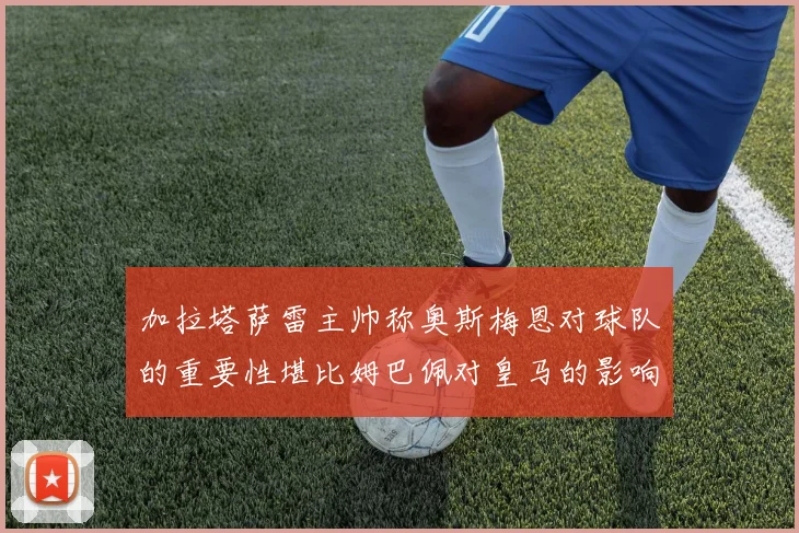 加拉塔萨雷主帅称奥斯梅恩对球队的重要性堪比姆巴佩对皇马的影响