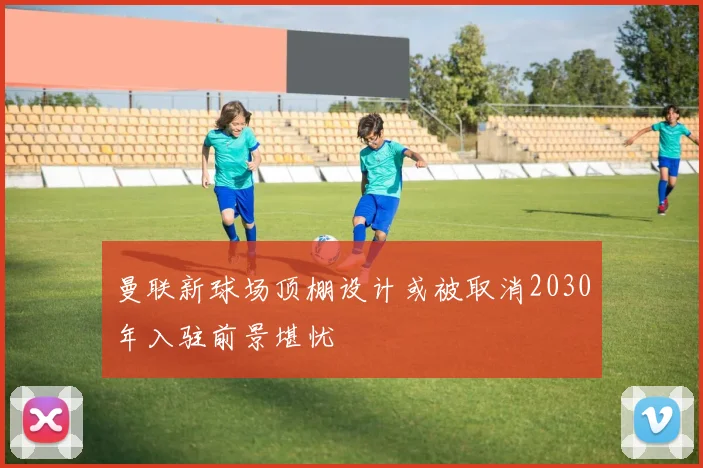曼联新球场顶棚设计或被取消2030年入驻前景堪忧