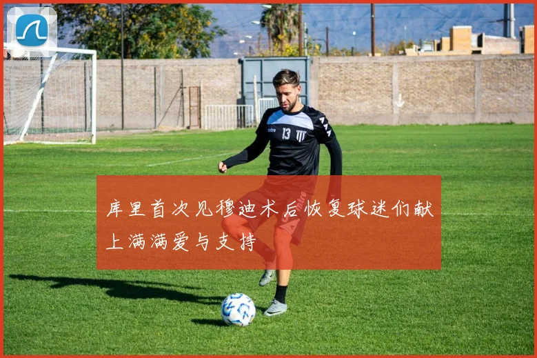 库里首次见穆迪术后恢复球迷们献上满满爱与支持
