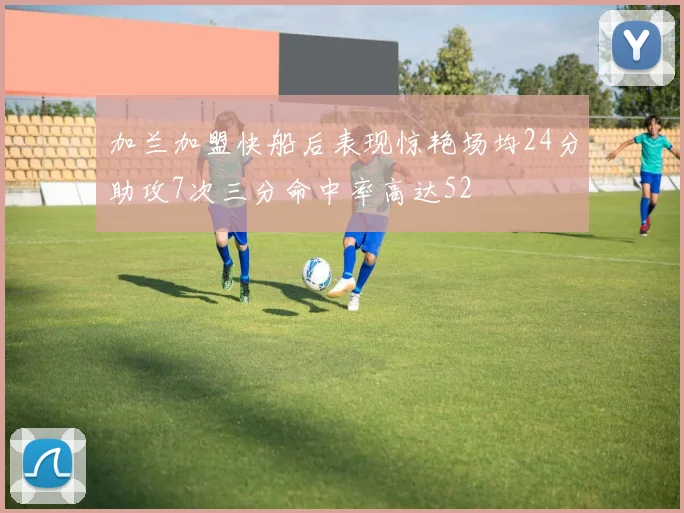 加兰加盟快船后表现惊艳场均24分助攻7次三分命中率高达52