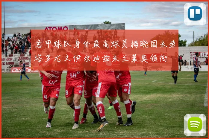意甲球队身价最高球员揭晓国米劳塔罗尤文伊尔迪兹米兰莱奥领衔
