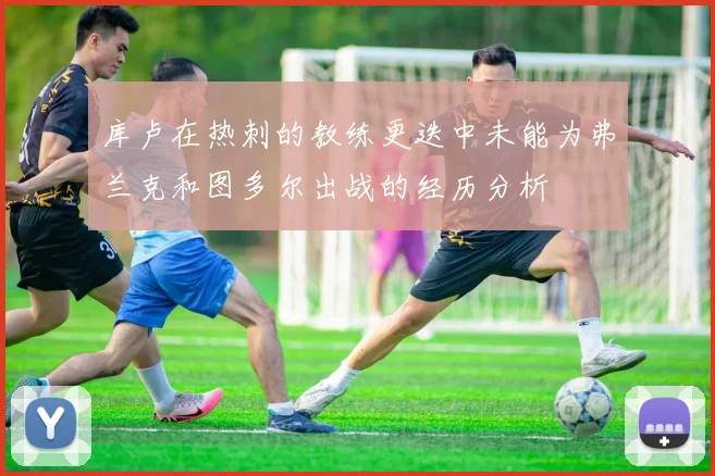 库卢在热刺的教练更迭中未能为弗兰克和图多尔出战的经历分析