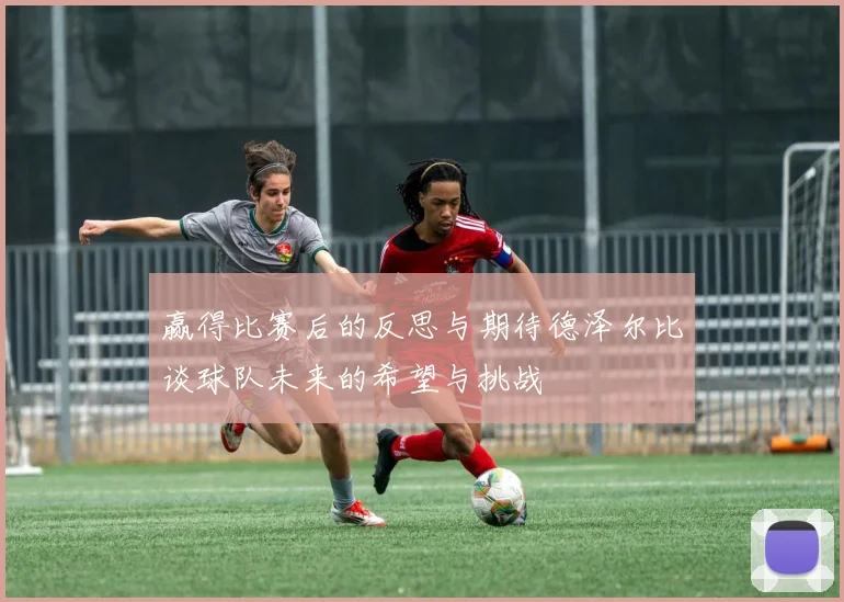 赢得比赛后的反思与期待德泽尔比谈球队未来的希望与挑战